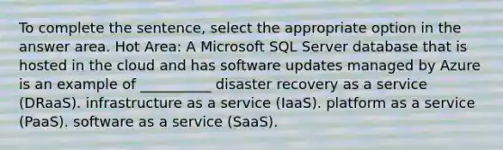 To complete the sentence, select the appropriate option in the answer area. Hot Area: A Microsoft SQL Server database that is hosted in the cloud and has software updates managed by Azure is an example of __________ disaster recovery as a service (DRaaS). infrastructure as a service (IaaS). platform as a service (PaaS). software as a service (SaaS).