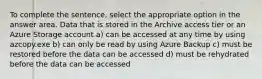 To complete the sentence, select the appropriate option in the answer area. Data that is stored in the Archive access tier or an Azure Storage account a) can be accessed at any time by using azcopy.exe b) can only be read by using Azure Backup c) must be restored before the data can be accessed d) must be rehydrated before the data can be accessed