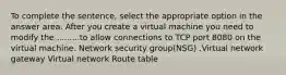 To complete the sentence, select the appropriate option in the answer area. After you create a virtual machine you need to modify the .........to allow connections to TCP port 8080 on the virtual machine. Network security group(NSG) .Virtual network gateway Virtual network Route table