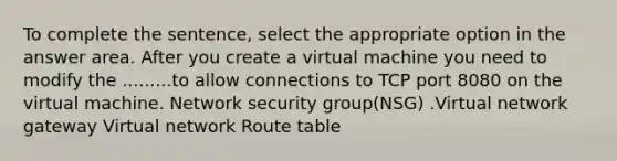 To complete the sentence, select the appropriate option in the answer area. After you create a virtual machine you need to modify the .........to allow connections to TCP port 8080 on the virtual machine. Network security group(NSG) .Virtual network gateway Virtual network Route table