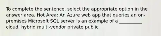 To complete the sentence, select the appropriate option in the answer area. Hot Area: An Azure web app that queries an on-premises Microsoft SQL server is an example of a __________ cloud. hybrid multi-vendor private public