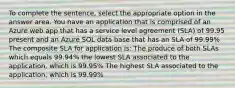 To complete the sentence, select the appropriate option in the answer area. You have an application that is comprised of an Azure web app that has a service level agreement (SLA) of 99.95 present and an Azure SOL data base that has an SLA of 99.99% The composite SLA for application is: The produce of both SLAs which equals 99.94% the lowest SLA associated to the application, which is 99.95% The highest SLA associated to the application, which is 99.99%