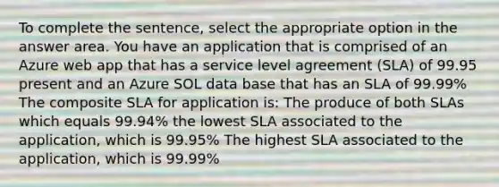 To complete the sentence, select the appropriate option in the answer area. You have an application that is comprised of an Azure web app that has a service level agreement (SLA) of 99.95 present and an Azure SOL data base that has an SLA of 99.99% The composite SLA for application is: The produce of both SLAs which equals 99.94% the lowest SLA associated to the application, which is 99.95% The highest SLA associated to the application, which is 99.99%