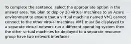 To complete the sentence, select the appropriate option in the answer area. You plan to deploy 20 virtual machines to an Azure environment to ensure that a virtual machine named VM1 cannot connect to the other virtual machines VM1 must Be displayed to a separate virtual network run a different operating system then the other virtual machines be deployed to a separate resource group have two network interfaces