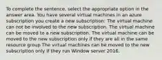 To complete the sentence, select the appropriate option in the answer area. You have several virtual machines in an azure subscription you create a new subscription: The virtual machine can not be involved to the new subscription. The virtual machine can be moved to a new subscription. The virtual machine can be moved to the new subscription only if they are all in the same resource group The virtual machines can be moved to the new subscription only if they run Window server 2016.