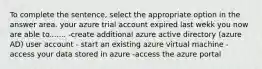 To complete the sentence, select the appropriate option in the answer area. your azure trial account expired last wekk you now are able to....... -create additional azure active directory (azure AD) user account - start an existing azure virtual machine -access your data stored in azure -access the azure portal