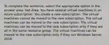 To complete the sentence, select the appropriate option in the answer area. Hot Area: You have several virtual machines in an Azure subscription. You create a new subscription. The virtual machines cannot be moved to the new subscription. The virtual machines can be moved to the new subscription. The virtual machines can be moved to the new subscription only if they are all in the same resource group. The virtual machines can be moved to the new subscription only if they run Windows Server 2016.