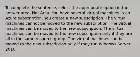 To complete the sentence, select the appropriate option in the answer area. Hot Area: You have several virtual machines in an Azure subscription. You create a new subscription. The virtual machines cannot be moved to the new subscription. The virtual machines can be moved to the new subscription. The virtual machines can be moved to the new subscription only if they are all in the same resource group. The virtual machines can be moved to the new subscription only if they run Windows Server 2016.