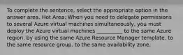 To complete the sentence, select the appropriate option in the answer area. Hot Area: When you need to delegate permissions to several Azure virtual machines simultaneously, you must deploy the Azure virtual machines __________ to the same Azure region. by using the same Azure Resource Manager template. to the same resource group. to the same availability zone.