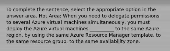 To complete the sentence, select the appropriate option in the answer area. Hot Area: When you need to delegate permissions to several Azure virtual machines simultaneously, you must deploy the Azure virtual machines __________ to the same Azure region. by using the same Azure Resource Manager template. to the same resource group. to the same availability zone.