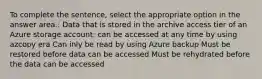 To complete the sentence, select the appropriate option in the answer area.: Data that is stored in the archive access tier of an Azure storage account: can be accessed at any time by using azcopy era Can inly be read by using Azure backup Must be restored before data can be accessed Must be rehydrated before the data can be accessed