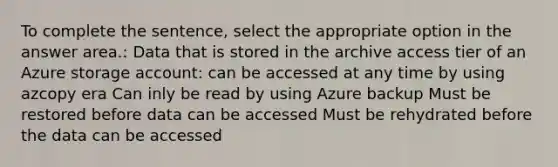 To complete the sentence, select the appropriate option in the answer area.: Data that is stored in the archive access tier of an Azure storage account: can be accessed at any time by using azcopy era Can inly be read by using Azure backup Must be restored before data can be accessed Must be rehydrated before the data can be accessed