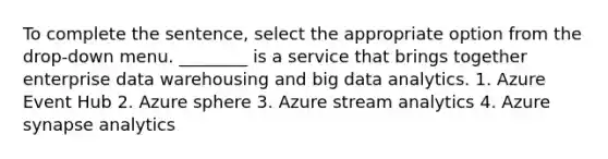 To complete the sentence, select the appropriate option from the drop-down menu. ________ is a service that brings together enterprise data warehousing and big data analytics. 1. Azure Event Hub 2. Azure sphere 3. Azure stream analytics 4. Azure synapse analytics