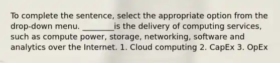 To complete the sentence, select the appropriate option from the drop-down menu. ________is the delivery of computing services, such as compute power, storage, networking, software and analytics over the Internet. 1. Cloud computing 2. CapEx 3. OpEx