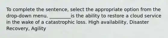 To complete the sentence, select the appropriate option from the drop-down menu. _________is the ability to restore a cloud service in the wake of a catastrophic loss. High availability, Disaster Recovery, Agility