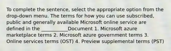 To complete the sentence, select the appropriate option from the drop-down menu. The terms for how you can use subscribed, public and generally available Microsoft online service are defined in the ___________Document 1. Microsoft azure marketplace terms 2. Microsoft azure government terms 3. Online services terms (OST) 4. Preview supplemental terms (PST)