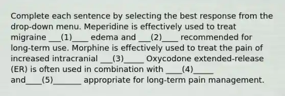 Complete each sentence by selecting the best response from the drop-down menu.​ Meperidine is effectively used to treat migraine ___(1)____ edema and ___(2)____ recommended for long-term use.​ Morphine is effectively used to treat the pain of increased intracranial ___(3)_____ Oxycodone extended-release (ER) is often used in combination with ____(4)_____ and____(5)_______ appropriate for long-term pain management.