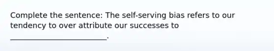 Complete the sentence: The self-serving bias refers to our tendency to over attribute our successes to _________________________.