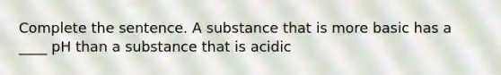 Complete the sentence. A substance that is more basic has a ____ pH than a substance that is acidic