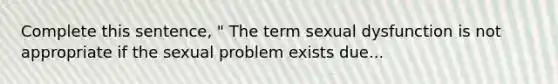 Complete this sentence, " The term sexual dysfunction is not appropriate if the sexual problem exists due...