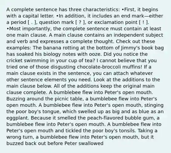 A complete sentence has three characteristics: •First, it begins with a capital letter. •In addition, it includes an end mark—either a period [ . ], question mark [ ? ], or exclamation point [ ! ]. •Most importantly, the complete sentence must contain at least one main clause. A main clause contains an independent subject and verb and expresses a complete thought. Check out these examples: The banana rotting at the bottom of Jimmy's book bag has soaked his biology notes with ooze. Did you notice the cricket swimming in your cup of tea? I cannot believe that you tried one of those disgusting chocolate-broccoli muffins! If a main clause exists in the sentence, you can attach whatever other sentence elements you need. Look at the additions to the main clause below. All of the additions keep the original main clause complete. A bumblebee flew into Peter's open mouth. Buzzing around the picnic table, a bumblebee flew into Peter's open mouth. A bumblebee flew into Peter's open mouth, stinging the poor boy's tongue, which swelled up as big and as blue as an eggplant. Because it smelled the peach-flavored bubble gum, a bumblebee flew into Peter's open mouth. A bumblebee flew into Peter's open mouth and tickled the poor boy's tonsils. Taking a wrong turn, a bumblebee flew into Peter's open mouth, but it buzzed back out before Peter swallowed