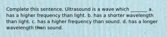 Complete this sentence. Ultrasound is a wave which _______ a. has a higher frequency than light. b. has a shorter wavelength than light. c. has a higher frequency than sound. d. has a longer wavelength than sound.