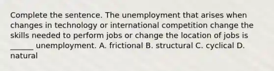 Complete the sentence. The unemployment that arises when changes in technology or international competition change the skills needed to perform jobs or change the location of jobs is ​______ unemployment. A. frictional B. structural C. cyclical D. natural