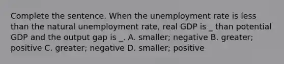 Complete the sentence. When the unemployment rate is less than the natural unemployment rate, real GDP is _ than potential GDP and the output gap is _. A. smaller; negative B. greater; positive C. greater; negative D. smaller; positive