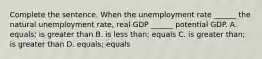 Complete the sentence. When the unemployment rate​ ______ the natural unemployment​ rate, real GDP​ ______ potential GDP. A. equals; is greater than B. is less than; equals C. is greater than; is greater than D. equals​; equals