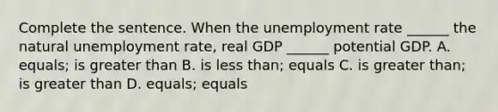 Complete the sentence. When the unemployment rate​ ______ the natural unemployment​ rate, real GDP​ ______ potential GDP. A. equals; is greater than B. is less than; equals C. is greater than; is greater than D. equals​; equals