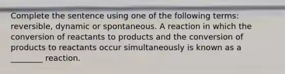 Complete the sentence using one of the following terms: reversible, dynamic or spontaneous. A reaction in which the conversion of reactants to products and the conversion of products to reactants occur simultaneously is known as a ________ reaction.