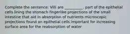 Complete the sentence: Villi are __________. part of the epithelial cells lining the stomach fingerlike projections of the small intestine that aid in absorption of nutrients microscopic projections found on epithelial cells important for increasing surface area for the reabsorption of water