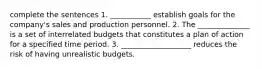 complete the sentences 1. ___________ establish goals for the company's sales and production personnel. 2. The ______________ is a set of interrelated budgets that constitutes a plan of action for a specified time period. 3. ___________________ reduces the risk of having unrealistic budgets.