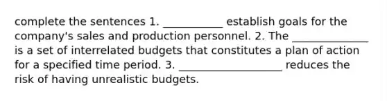 complete the sentences 1. ___________ establish goals for the company's sales and production personnel. 2. The ______________ is a set of interrelated budgets that constitutes a plan of action for a specified time period. 3. ___________________ reduces the risk of having unrealistic budgets.