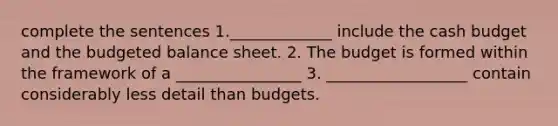 complete the sentences 1._____________ include the cash budget and the budgeted balance sheet. 2. The budget is formed within the framework of a ________________ 3. __________________ contain considerably less detail than budgets.