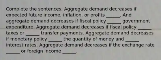 Complete the sentences. Aggregate demand decreases if expected future​ income, inflation, or profits​ ______. And aggregate demand decreases if fiscal policy​ ______ government expenditure. Aggregate demand decreases if fiscal policy​ ______ taxes or​ ______ transfer payments. Aggregate demand decreases if monetary policy​ ______ the quantity of money and​ ______ interest rates. Aggregate demand decreases if the exchange rate​ ______ or foreign income ​______.