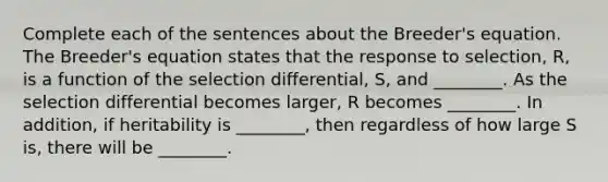 Complete each of the sentences about the Breeder's equation. The Breeder's equation states that the response to selection, R, is a function of the selection differential, S, and ________. As the selection differential becomes larger, R becomes ________. In addition, if heritability is ________, then regardless of how large S is, there will be ________.