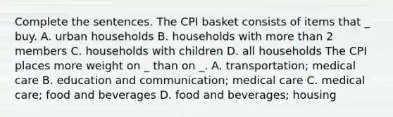 Complete the sentences. The CPI basket consists of items that _ buy. A. urban households B. households with more than 2 members C. households with children D. all households The CPI places more weight on _ than on _. A. transportation; medical care B. education and communication; medical care C. medical care; food and beverages D. food and beverages; housing