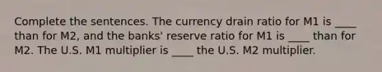 Complete the sentences. The currency drain ratio for M1 is ____ than for M2, and the banks' reserve ratio for M1 is ____ than for M2. The U.S. M1 multiplier is ____ the U.S. M2 multiplier.