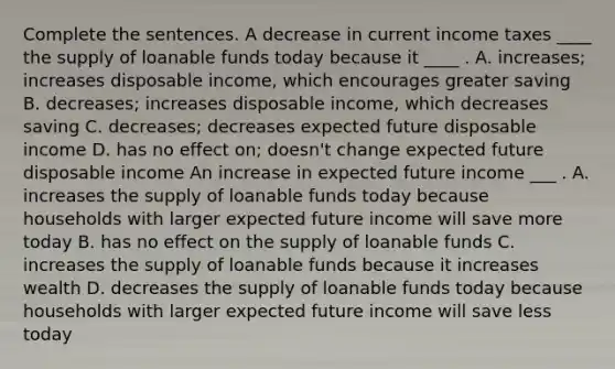 Complete the sentences. A decrease in current income taxes ____ the supply of loanable funds today because it ____ . A. increases; increases disposable income, which encourages greater saving B. decreases; increases disposable income, which decreases saving C. decreases; decreases expected future disposable income D. has no effect on; doesn't change expected future disposable income An increase in expected future income ___ . A. increases the supply of loanable funds today because households with larger expected future income will save more today B. has no effect on the supply of loanable funds C. increases the supply of loanable funds because it increases wealth D. decreases the supply of loanable funds today because households with larger expected future income will save less today