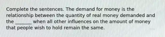 Complete the sentences. The demand for money is the relationship between the quantity of real money demanded and the​ _______ when all other influences on the amount of money that people wish to hold remain the same.