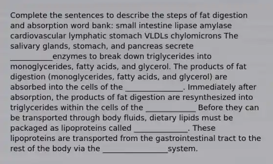 Complete the sentences to describe the steps of fat digestion and absorption word bank: small intestine lipase amylase cardiovascular lymphatic stomach VLDLs chylomicrons The salivary glands, stomach, and pancreas secrete ___________enzymes to break down triglycerides into monoglycerides, fatty acids, and glycerol. The products of fat digestion (monoglycerides, fatty acids, and glycerol) are absorbed into the cells of the _______________. Immediately after absorption, the products of fat digestion are resynthesized into triglycerides within the cells of the _____________ Before they can be transported through body fluids, dietary lipids must be packaged as lipoproteins called ______________. These lipoproteins are transported from the gastrointestinal tract to the rest of the body via the _________________system.