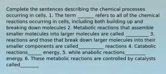 Complete the sentences describing the chemical processes occurring in cells. 1. The term _______ refers to all of the chemical reactions occurring in cells, including both building up and breaking down molecules 2. Metabolic reactions that assemble smaller molecules into larger molecules are called __________ 3. reactions and those that break down larger molecules into their smaller components are called___________ reactions 4. Catabolic reactions______ energy, 5. while anabolic reactions_________ energy. 6. These metabolic reactions are controlled by catalysts called________