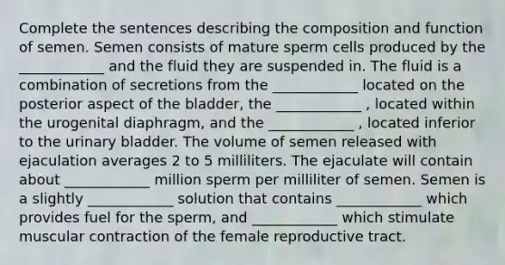 Complete the sentences describing the composition and function of semen. Semen consists of mature sperm cells produced by the ____________ and the fluid they are suspended in. The fluid is a combination of secretions from the ____________ located on the posterior aspect of the bladder, the ____________ , located within the urogenital diaphragm, and the ____________ , located inferior to the urinary bladder. The volume of semen released with ejaculation averages 2 to 5 milliliters. The ejaculate will contain about ____________ million sperm per milliliter of semen. Semen is a slightly ____________ solution that contains ____________ which provides fuel for the sperm, and ____________ which stimulate muscular contraction of the female reproductive tract.