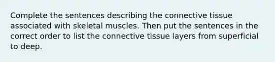 Complete the sentences describing the connective tissue associated with skeletal muscles. Then put the sentences in the correct order to list the connective tissue layers from superficial to deep.