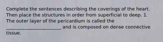 Complete the sentences describing the coverings of <a href='https://www.questionai.com/knowledge/kya8ocqc6o-the-heart' class='anchor-knowledge'>the heart</a>. Then place the structures in order from superficial to deep. 1. The outer layer of the pericardium is called the ________________________ and is composed on dense <a href='https://www.questionai.com/knowledge/kYDr0DHyc8-connective-tissue' class='anchor-knowledge'>connective tissue</a>.