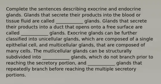 Complete the sentences describing exocrine and endocrine glands. Glands that secrete their products into <a href='https://www.questionai.com/knowledge/k7oXMfj7lk-the-blood' class='anchor-knowledge'>the blood</a> or tissue fluid are called ____________ glands. Glands that secrete their products into a duct that opens onto a free surface are called ____________ glands. Exocrine glands can be further classified into unicellular glands, which are composed of a single epithelial cell, and multicellular glands, that are composed of many cells. The mutlicellular glands can be structurally subdivided into ____________ glands, which do not branch prior to reaching the secretory portion, and ____________ glands that repeatedly branch before reaching the multiple secretory portions.