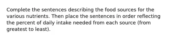 Complete the sentences describing the food sources for the various nutrients. Then place the sentences in order reflecting the percent of daily intake needed from each source (from greatest to least).