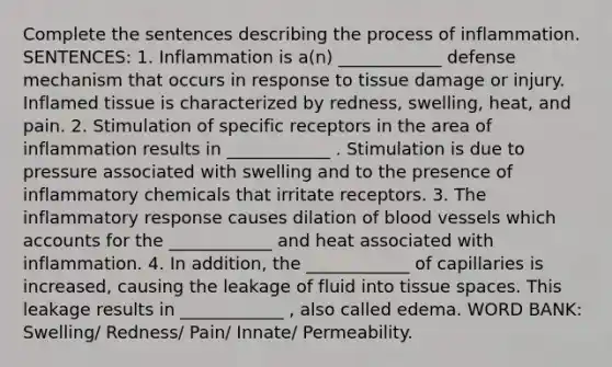 Complete the sentences describing the process of inflammation. SENTENCES: 1. Inflammation is a(n) ____________ defense mechanism that occurs in response to tissue damage or injury. Inflamed tissue is characterized by redness, swelling, heat, and pain. 2. Stimulation of specific receptors in the area of inflammation results in ____________ . Stimulation is due to pressure associated with swelling and to the presence of inflammatory chemicals that irritate receptors. 3. The inflammatory response causes dilation of blood vessels which accounts for the ____________ and heat associated with inflammation. 4. In addition, the ____________ of capillaries is increased, causing the leakage of fluid into tissue spaces. This leakage results in ____________ , also called edema. WORD BANK: Swelling/ Redness/ Pain/ Innate/ Permeability.