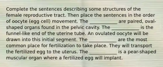 Complete the sentences describing some structures of the female reproductive tract. Then place the sentences in the order of oocyte (egg cell) movement. The ____________ are paired, oval-shaped organs found in the pelvic cavity. The ____________ is the funnel-like end of the uterine tube. An ovulated oocyte will be drawn into this initial segment. The ____________ are the most common place for fertilization to take place. They will transport the fertilized egg to the uterus. The ____________ is a pear-shaped muscular organ where a fertilized egg will implant.